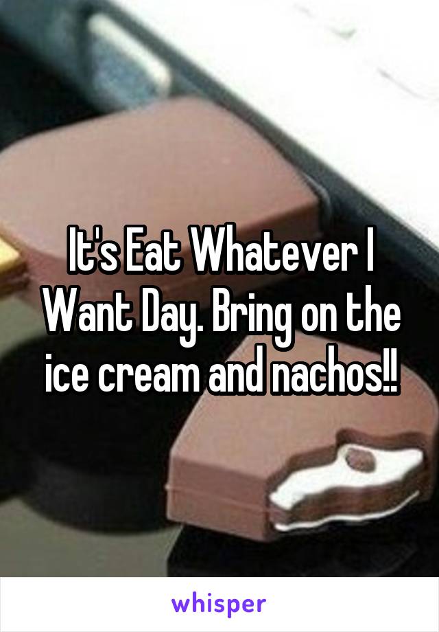 It's Eat Whatever I Want Day. Bring on the ice cream and nachos!!