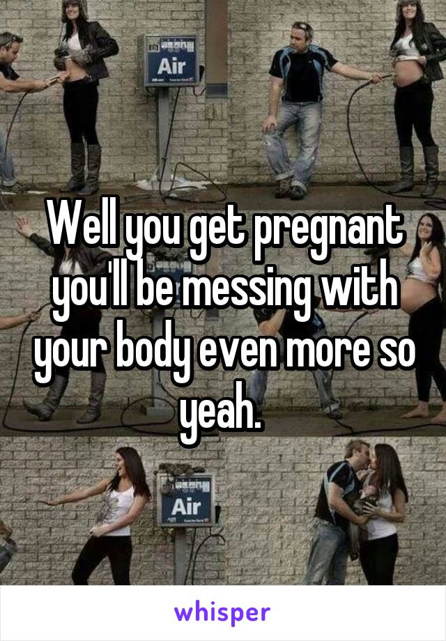 Well you get pregnant you'll be messing with your body even more so yeah. 