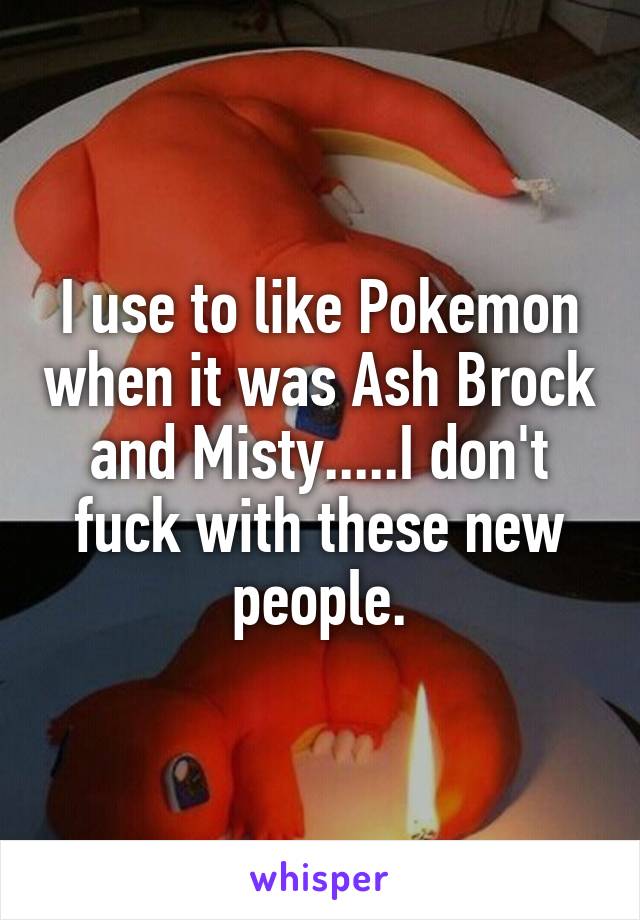 I use to like Pokemon when it was Ash Brock and Misty.....I don't fuck with these new people.