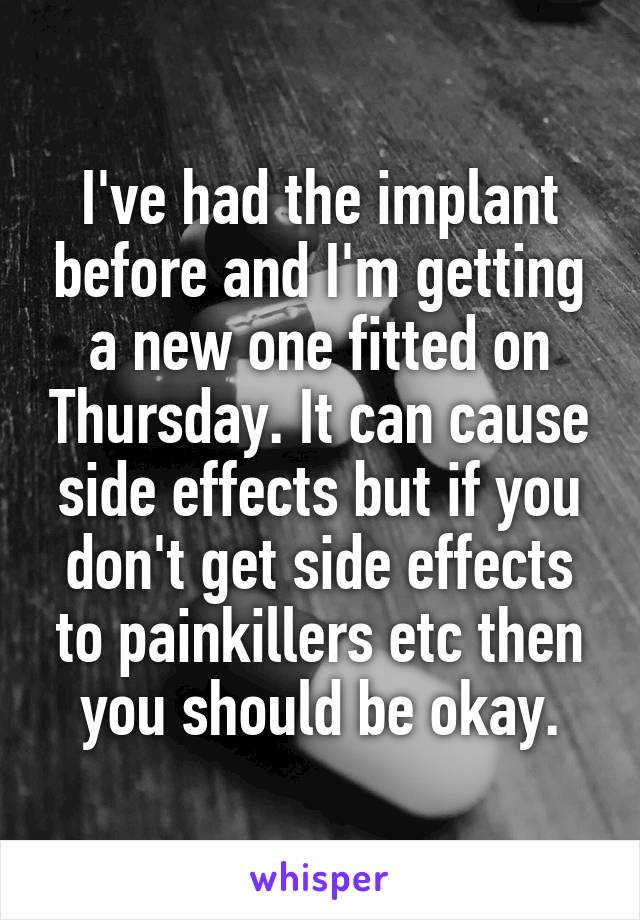 I've had the implant before and I'm getting a new one fitted on Thursday. It can cause side effects but if you don't get side effects to painkillers etc then you should be okay.