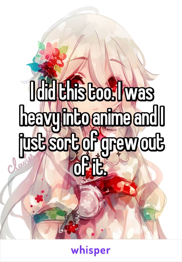 I did this too. I was heavy into anime and I just sort of grew out of it. 