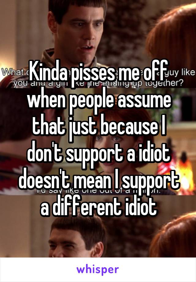 Kinda pisses me off when people assume that just because I don't support a idiot doesn't mean I support a different idiot
