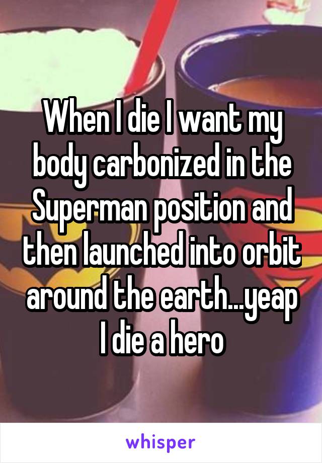 When I die I want my body carbonized in the Superman position and then launched into orbit around the earth...yeap I die a hero