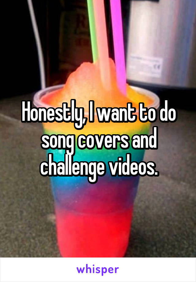 Honestly, I want to do song covers and challenge videos.