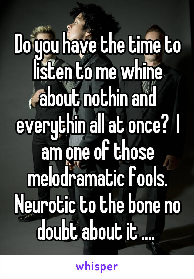 Do you have the time to listen to me whine about nothin and everythin all at once?  I am one of those melodramatic fools. Neurotic to the bone no doubt about it .... 