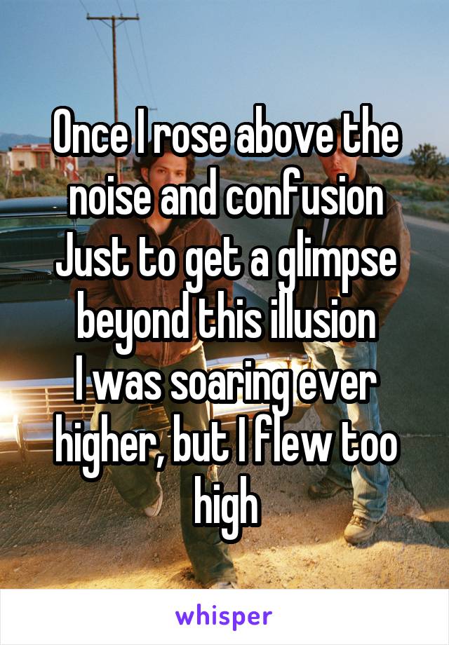 Once I rose above the noise and confusion
Just to get a glimpse beyond this illusion
I was soaring ever higher, but I flew too high