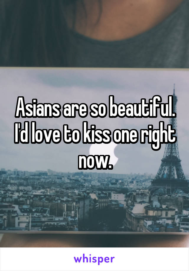 Asians are so beautiful. I'd love to kiss one right now.