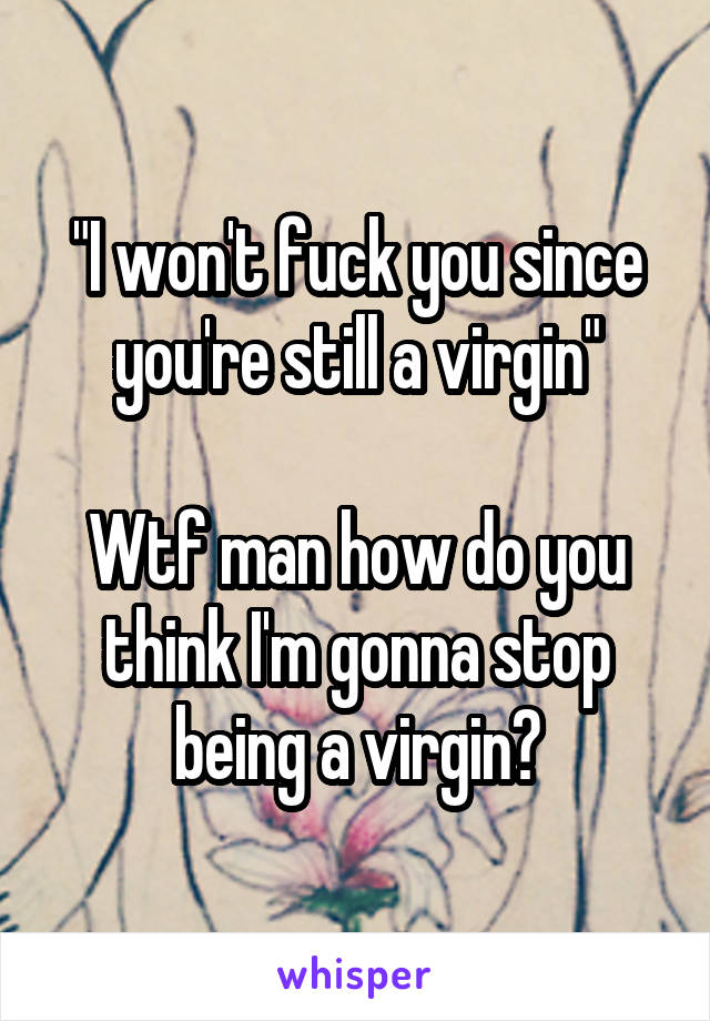 "I won't fuck you since you're still a virgin"

Wtf man how do you think I'm gonna stop being a virgin?