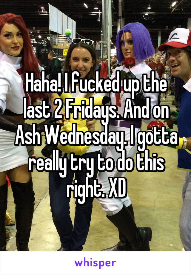 Haha! I fucked up the last 2 Fridays. And on Ash Wednesday. I gotta really try to do this right. XD