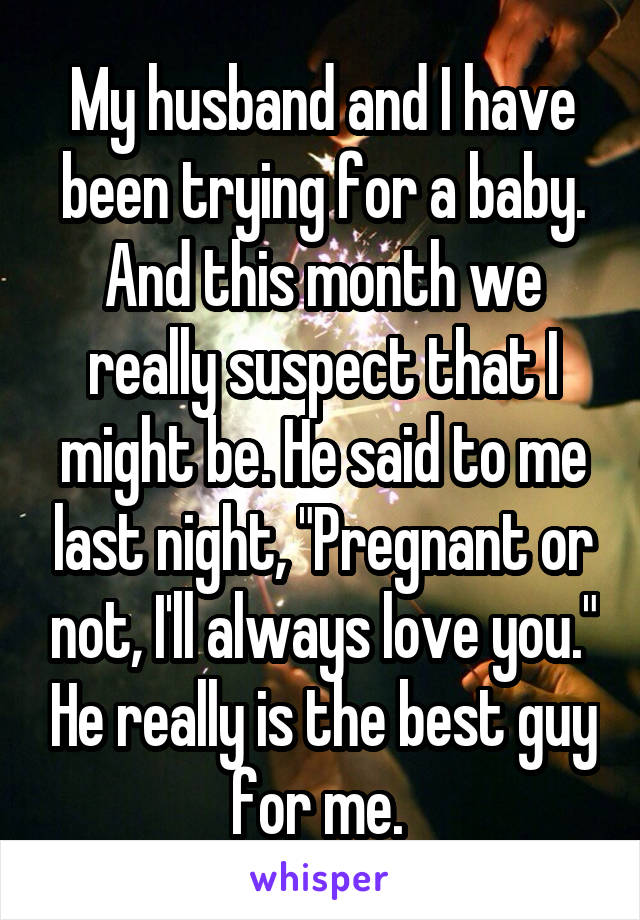 My husband and I have been trying for a baby. And this month we really suspect that I might be. He said to me last night, "Pregnant or not, I'll always love you." He really is the best guy for me. 