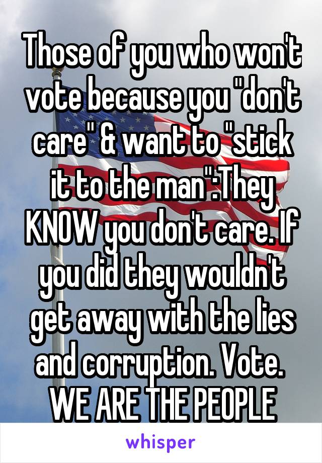 Those of you who won't vote because you "don't care" & want to "stick it to the man":They KNOW you don't care. If you did they wouldn't get away with the lies and corruption. Vote. 
WE ARE THE PEOPLE