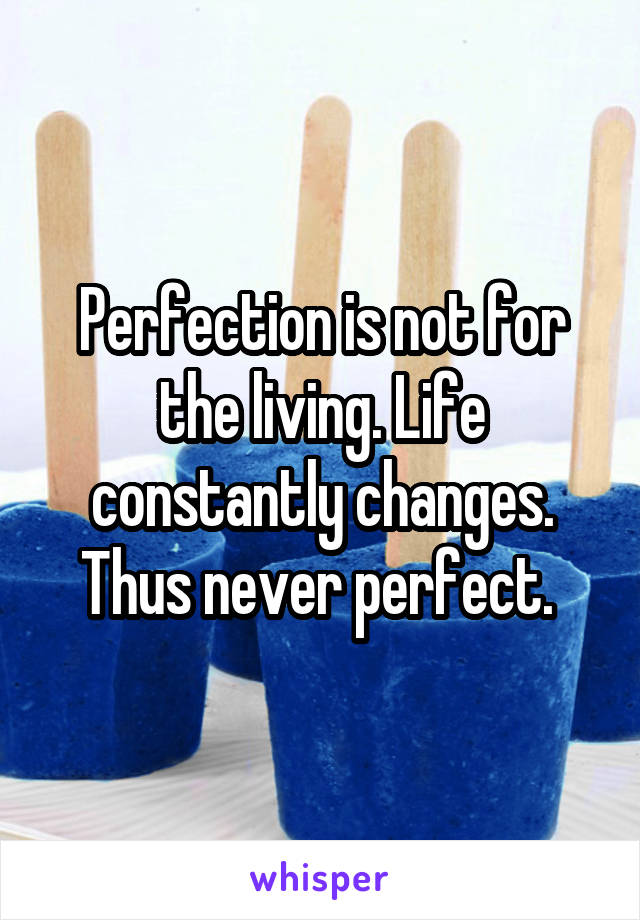 Perfection is not for the living. Life constantly changes. Thus never perfect. 