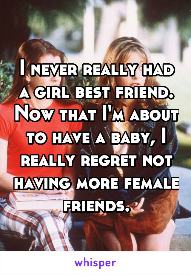 I never really had a girl best friend. Now that I'm about to have a baby, I really regret not having more female friends.