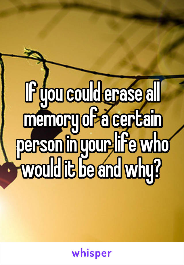 If you could erase all memory of a certain person in your life who would it be and why? 