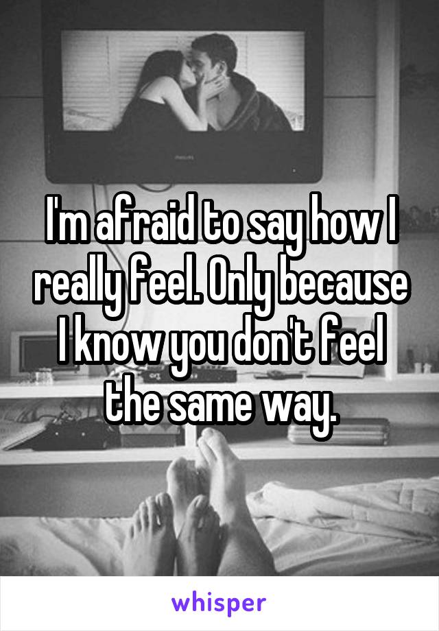 I'm afraid to say how I really feel. Only because I know you don't feel the same way.