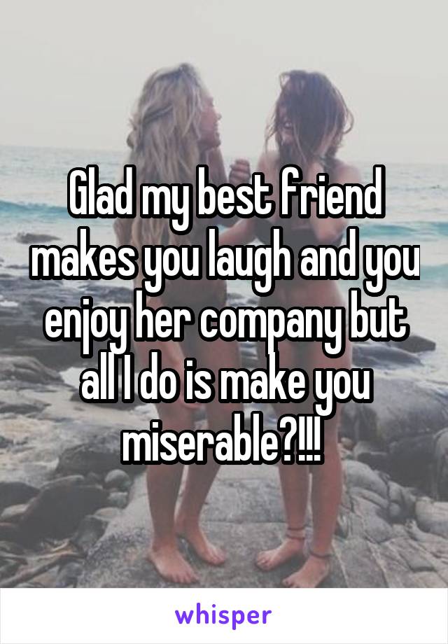 Glad my best friend makes you laugh and you enjoy her company but all I do is make you miserable?!!! 