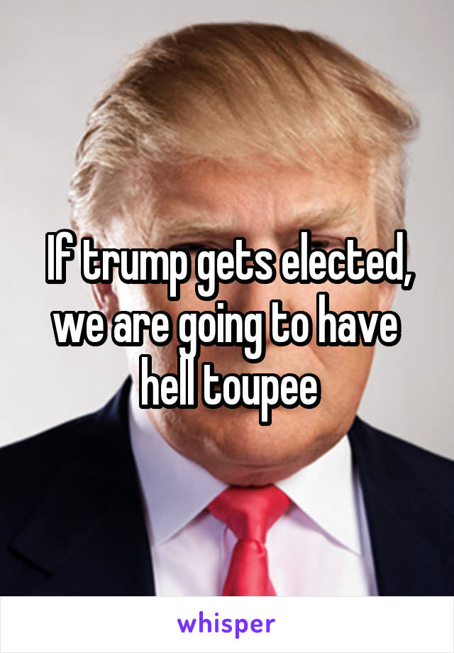 If trump gets elected, we are going to have 
hell toupee