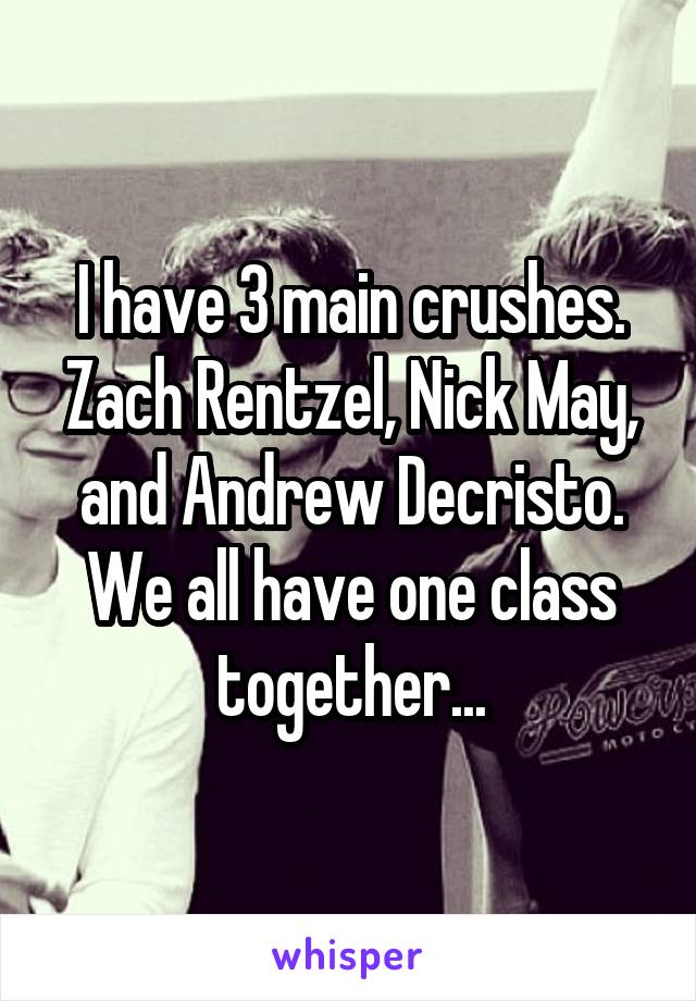 I have 3 main crushes. Zach Rentzel, Nick May, and Andrew Decristo. We all have one class together...