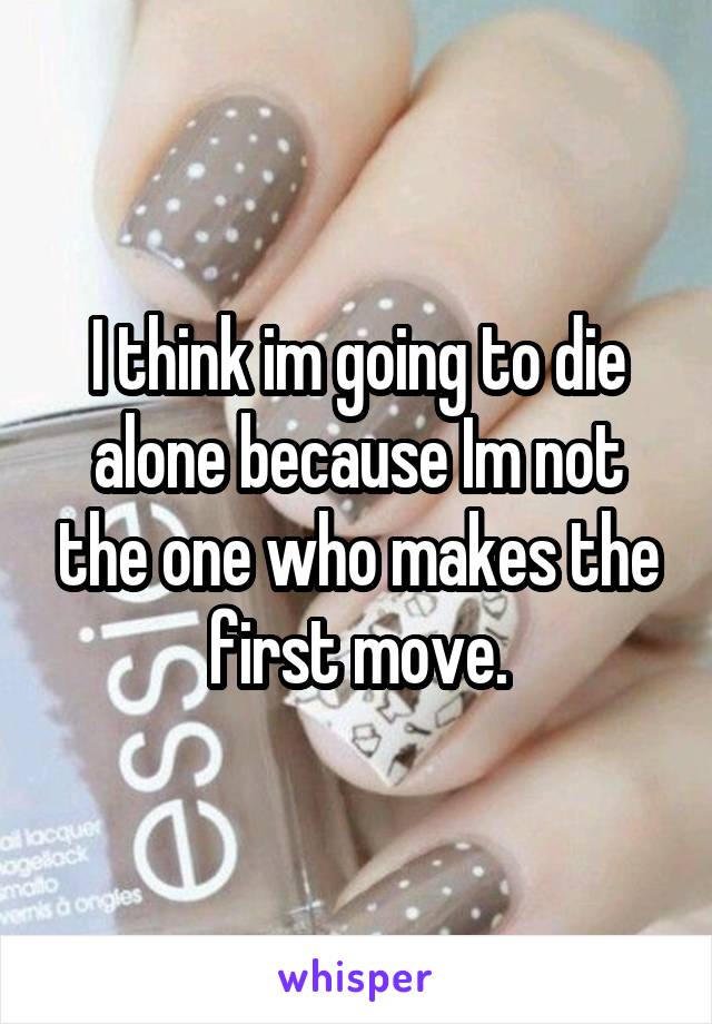 I think im going to die alone because Im not the one who makes the first move.