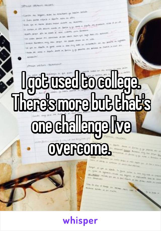 I got used to college. There's more but that's one challenge I've overcome. 