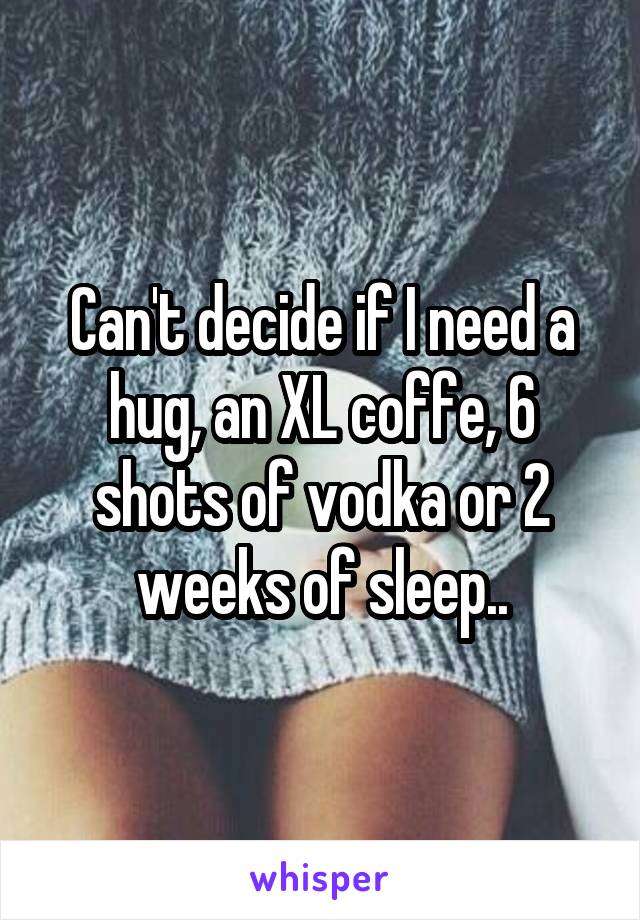 Can't decide if I need a hug, an XL coffe, 6 shots of vodka or 2 weeks of sleep..