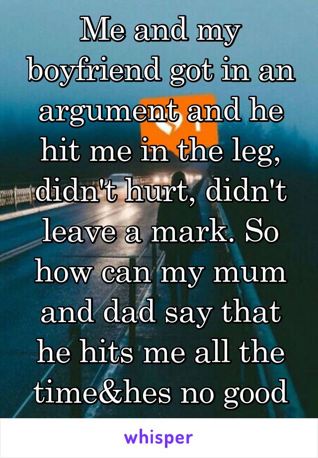 Me and my boyfriend got in an argument and he hit me in the leg, didn't hurt, didn't leave a mark. So how can my mum and dad say that he hits me all the time&hes no good 4 me !!!!!!!!!!!