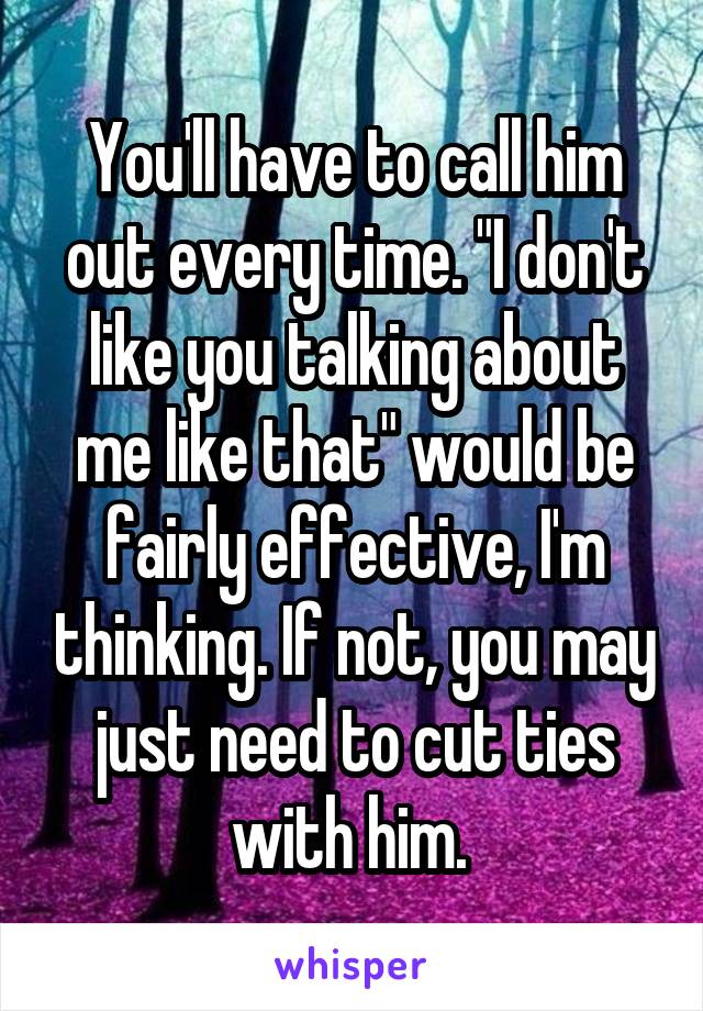 You'll have to call him out every time. "I don't like you talking about me like that" would be fairly effective, I'm thinking. If not, you may just need to cut ties with him. 