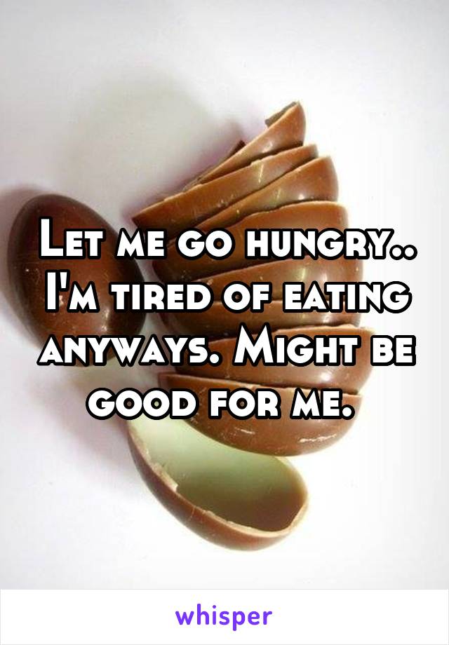 Let me go hungry.. I'm tired of eating anyways. Might be good for me. 