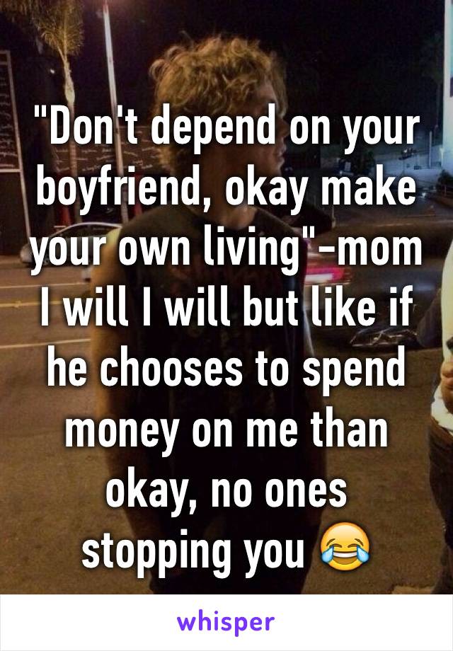 "Don't depend on your boyfriend, okay make your own living"-mom 
I will I will but like if he chooses to spend money on me than okay, no ones 
stopping you 😂