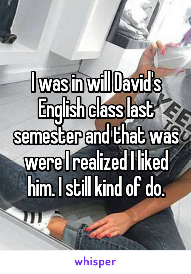 I was in will David's English class last semester and that was were I realized I liked him. I still kind of do.