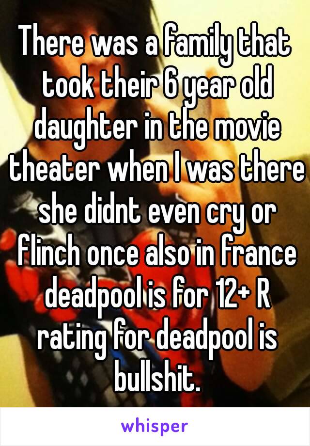 There was a family that took their 6 year old daughter in the movie theater when I was there she didnt even cry or flinch once also in france deadpool is for 12+ R rating for deadpool is bullshit.