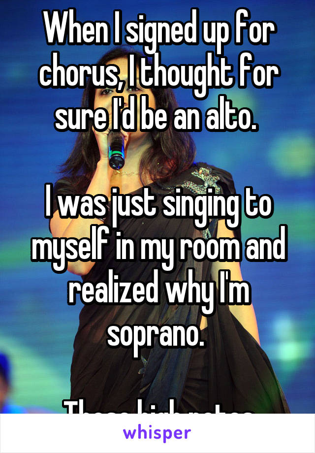 When I signed up for chorus, I thought for sure I'd be an alto. 

I was just singing to myself in my room and realized why I'm soprano. 

Those high notes