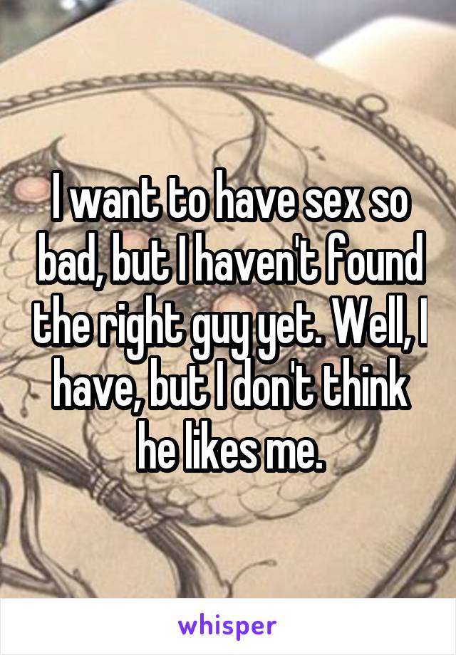 I want to have sex so bad, but I haven't found the right guy yet. Well, I have, but I don't think he likes me.