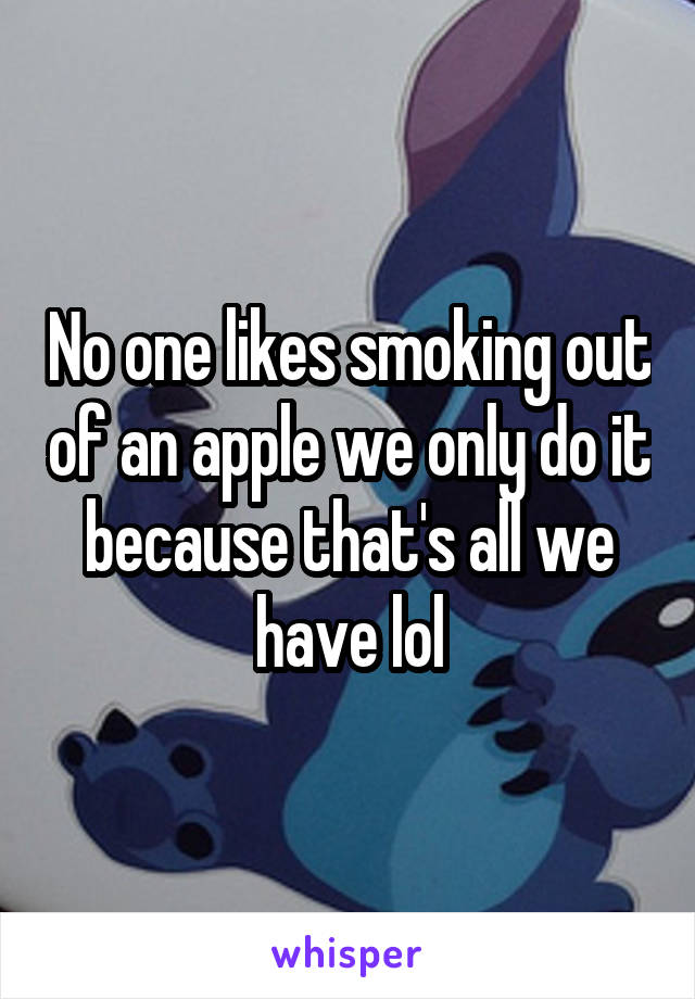 No one likes smoking out of an apple we only do it because that's all we have lol