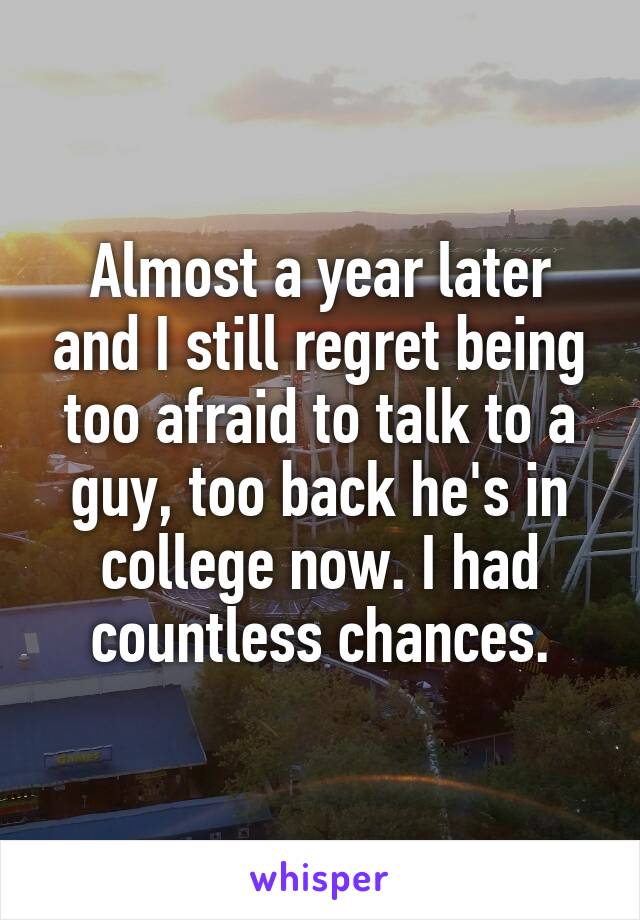 Almost a year later and I still regret being too afraid to talk to a guy, too back he's in college now. I had countless chances.