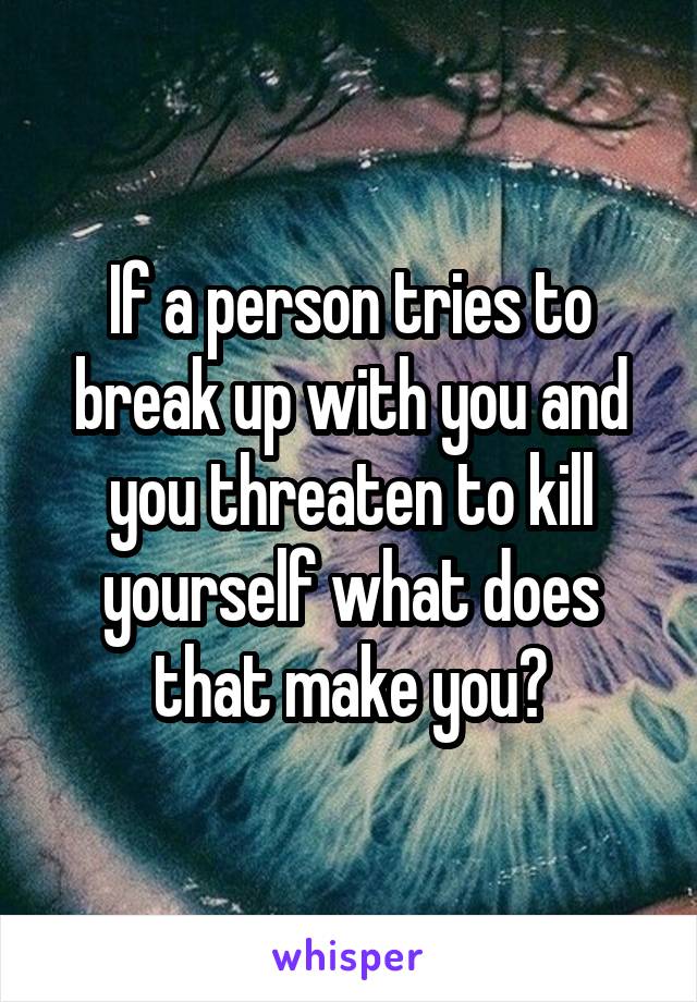 If a person tries to break up with you and you threaten to kill yourself what does that make you?