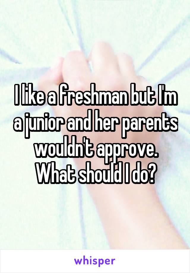 I like a freshman but I'm a junior and her parents wouldn't approve. What should I do?