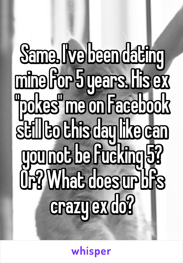 Same. I've been dating mine for 5 years. His ex "pokes" me on Facebook still to this day like can you not be fucking 5? Or? What does ur bfs crazy ex do?