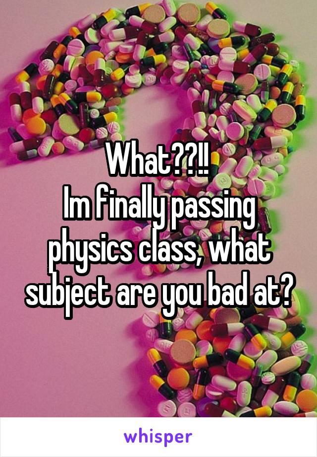 What??!! 
Im finally passing physics class, what subject are you bad at?