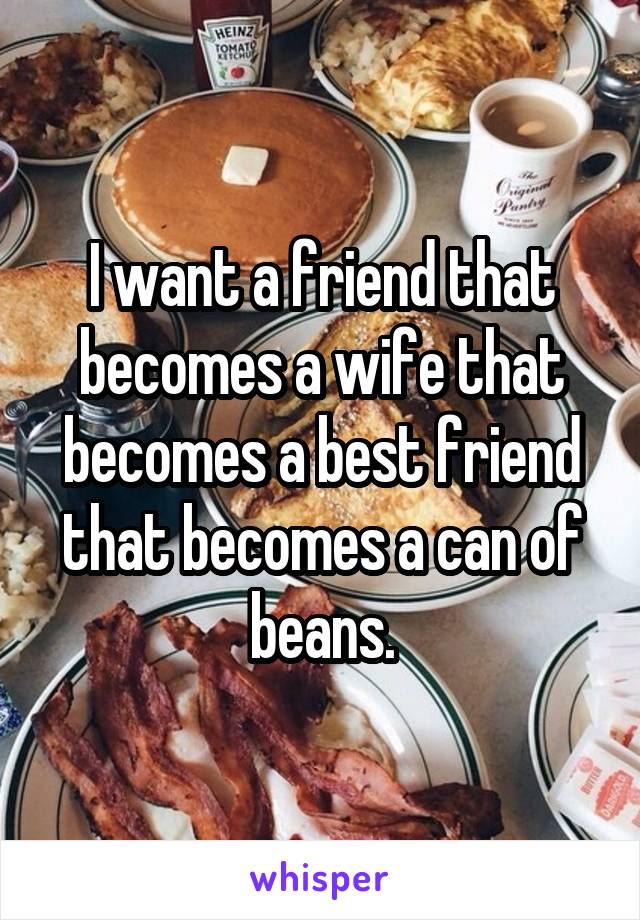 I want a friend that becomes a wife that becomes a best friend that becomes a can of beans.