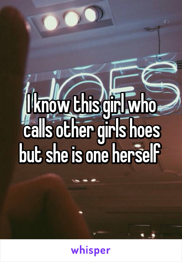 I know this girl who calls other girls hoes but she is one herself 