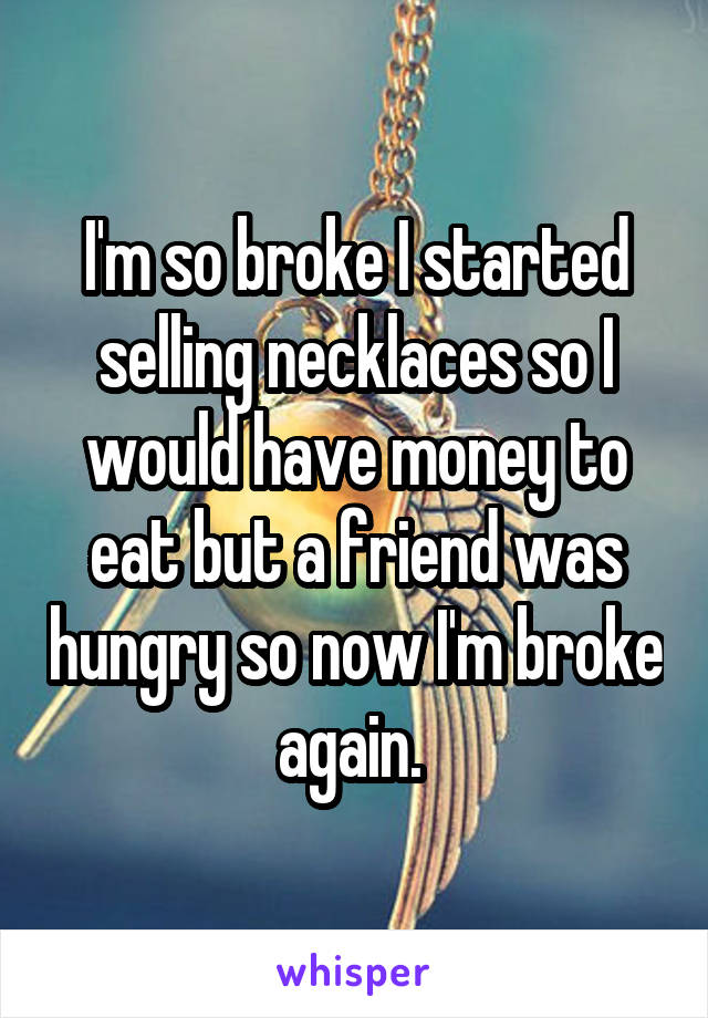 I'm so broke I started selling necklaces so I would have money to eat but a friend was hungry so now I'm broke again. 