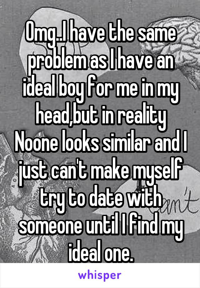 Omg..I have the same problem as I have an ideal boy for me in my head,but in reality Noone looks similar and I just can't make myself try to date with someone until I find my ideal one.