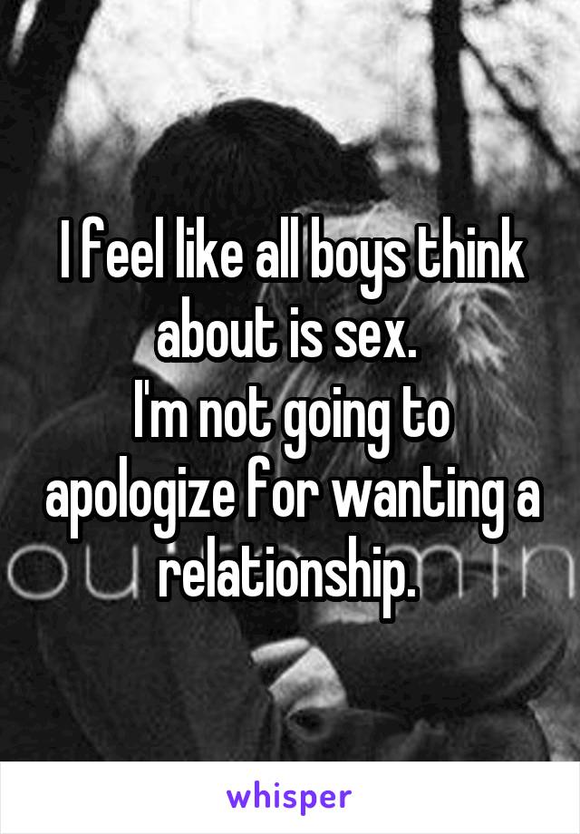 I feel like all boys think about is sex. 
I'm not going to apologize for wanting a relationship. 