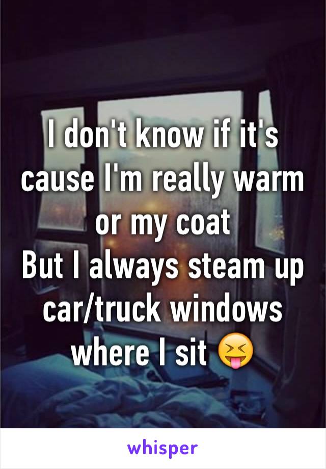 I don't know if it's cause I'm really warm or my coat
But I always steam up car/truck windows where I sit 😝