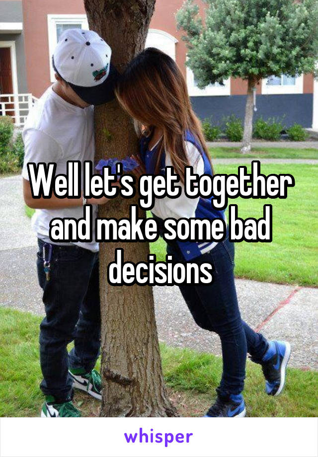 Well let's get together and make some bad decisions