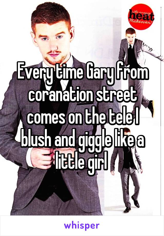 Every time Gary from coranation street comes on the tele I blush and giggle like a little girl 