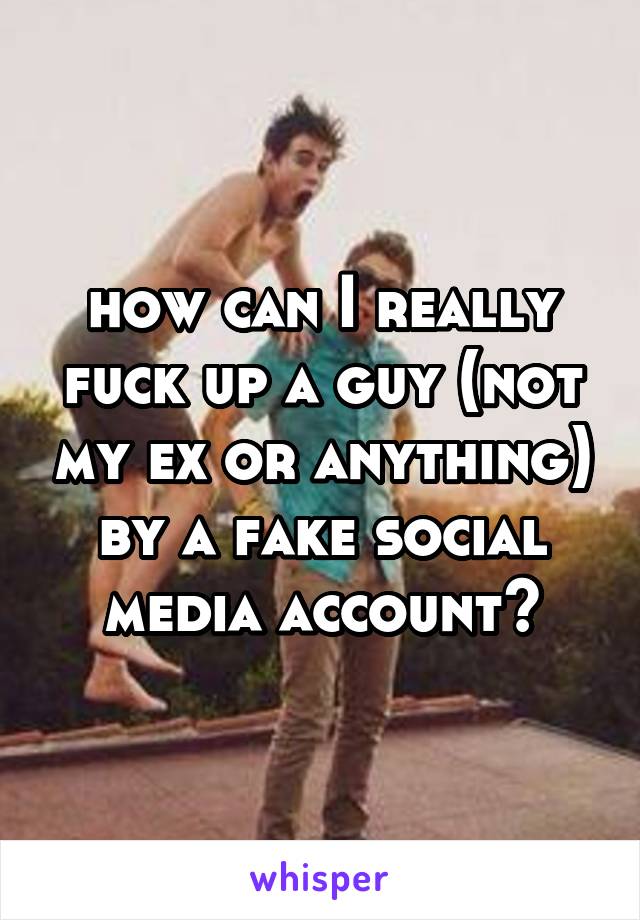 how can I really fuck up a guy (not my ex or anything) by a fake social media account?