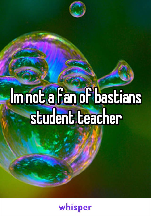 Im not a fan of bastians student teacher