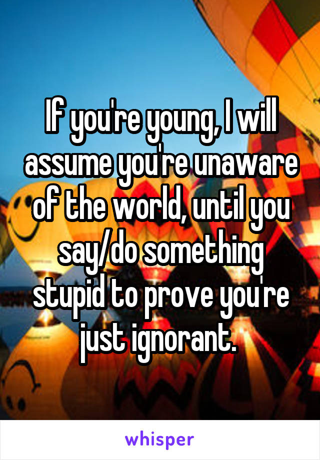 If you're young, I will assume you're unaware of the world, until you say/do something stupid to prove you're just ignorant. 